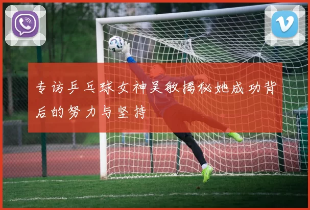 专访乒乓球女神吴敏揭秘她成功背后的努力与坚持