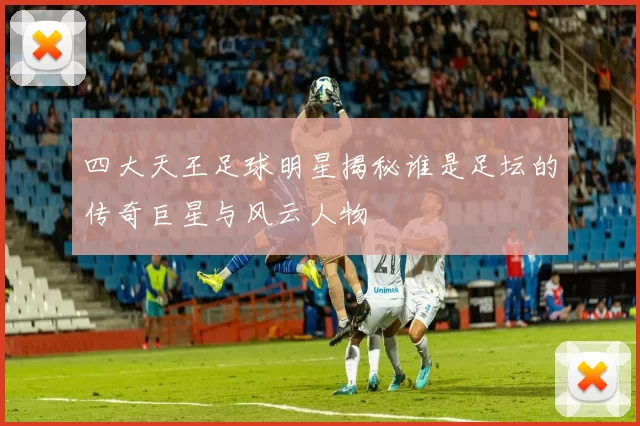 四大天王足球明星揭秘谁是足坛的传奇巨星与风云人物